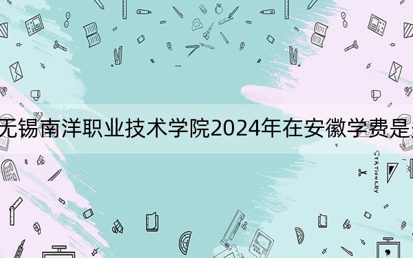 无锡南洋职业技术学院2024年在安徽学费是多少?安徽考生2025年参考