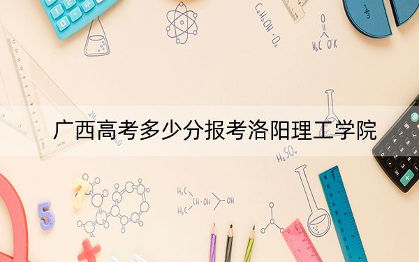 广西高考多少分报考洛阳理工学院?2024年历史类最低482分 物理类录取分447分