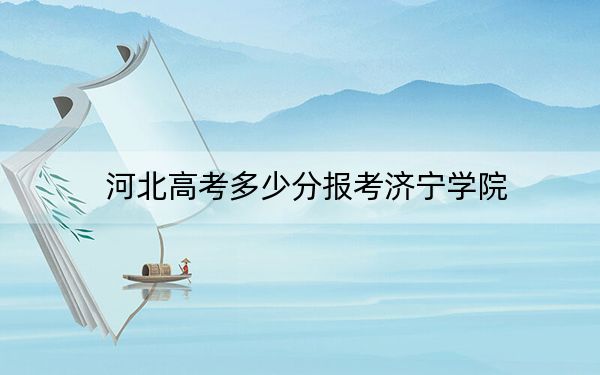 河北高考多少分报考济宁学院？2024年历史类投档线537分 物理类498分