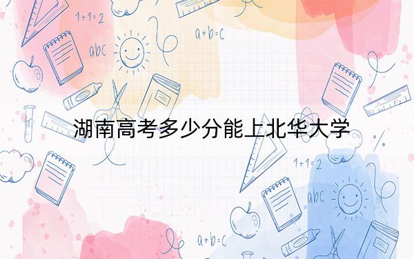 湖南高考多少分能上北华大学？2024年历史类488分 物理类录取分469分