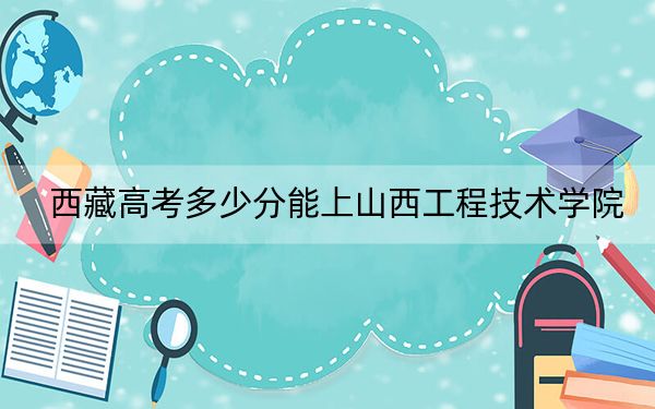 西藏高考多少分能上山西工程技术学院?2024年录取分分
