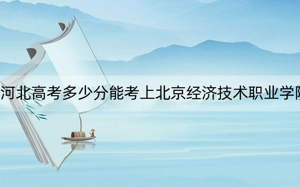 河北高考多少分能考上北京经济技术职业学院?2024年历史类录取分296分 物理类最低367分