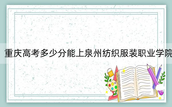 重庆高考多少分能上泉州纺织服装职业学院？2024年历史类录取分278分 物理类180分