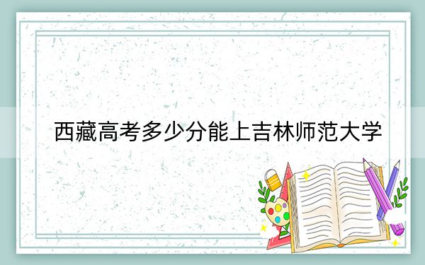 西藏高考多少分能上吉林师范大学？2024年投档线分