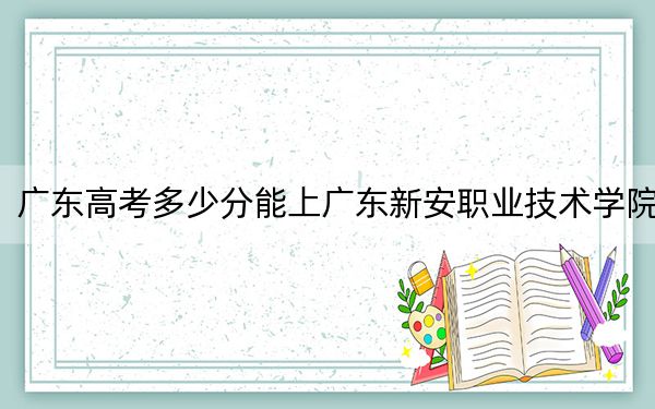 广东高考多少分能上广东新安职业技术学院？附2022-2024年最低录取分数线
