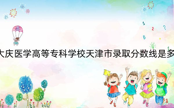 大庆医学高等专科学校天津市录取分数线是多少？学费又是多少？