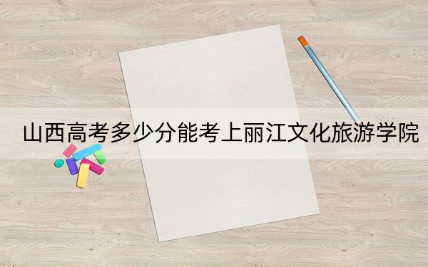 山西高考多少分能考上丽江文化旅游学院?附2022-2024年最低录取分数线