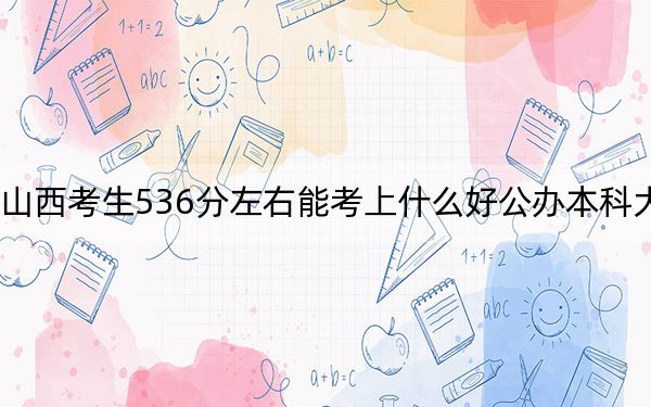 山西考生536分左右能考上什么好公办本科大学？ 2024年一共25所大学录取