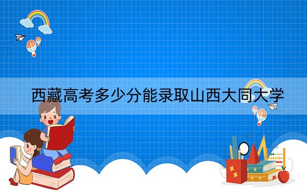 西藏高考多少分能录取山西大同大学？附2022-2024年最低录取分数线