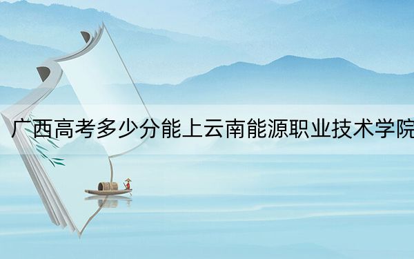 广西高考多少分能上云南能源职业技术学院？2024年历史类录取分290分 物理类最低324分