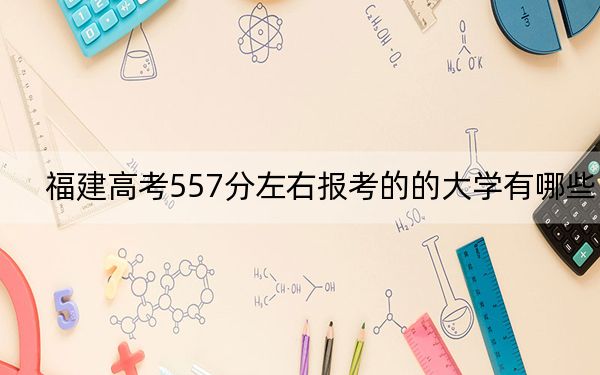 福建高考557分左右报考的的大学有哪些? 2024年高考有33所557录取的大学