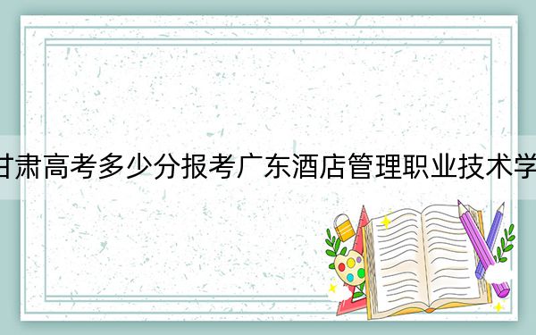 甘肃高考多少分报考广东酒店管理职业技术学院？2024年历史类160分 物理类309分