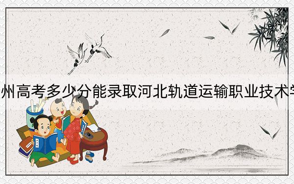 贵州高考多少分能录取河北轨道运输职业技术学院?2024年历史类最低402分 物理类最低368分