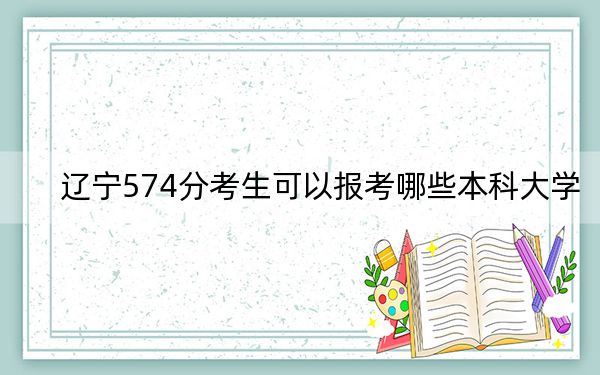 辽宁574分考生可以报考哪些本科大学?(供2025届高三考生参考)
