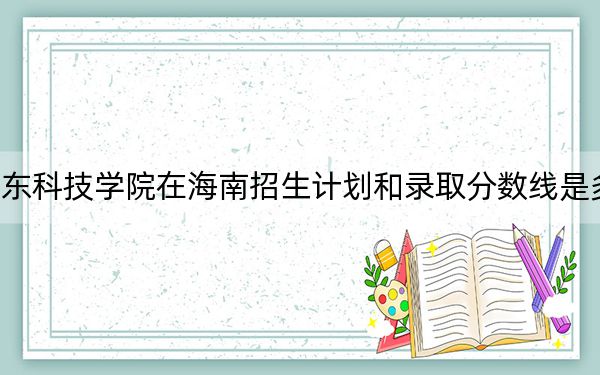广东科技学院在海南招生计划和录取分数线是多少?2025海南考生参考