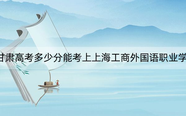 甘肃高考多少分能考上上海工商外国语职业学院？2024年历史类录取分257分 物理类投档线268分