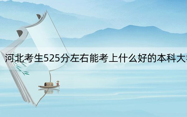 河北考生525分左右能考上什么好的本科大学?(供2025届高三考生参考)