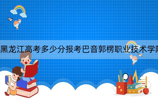 黑龙江高考多少分报考巴音郭楞职业技术学院？附2022-2024年最低录取分数线