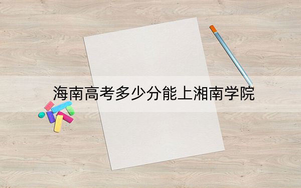 海南高考多少分能上湘南学院?2024年最低录取分数线483分
