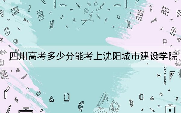 四川高考多少分能考上沈阳城市建设学院？附2022-2024年最低录取分数线