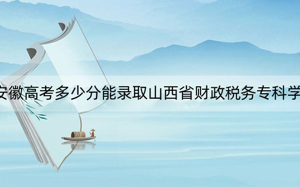安徽高考多少分能录取山西省财政税务专科学校？附2022-2024年最低录取分数线
