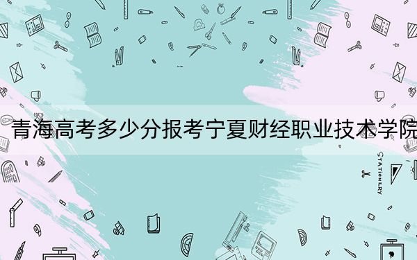 青海高考多少分报考宁夏财经职业技术学院？附2022-2024年最低录取分数线