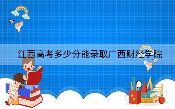 江西高考多少分能录取广西财经学院？2024年历史类513分 物理类录取分489分
