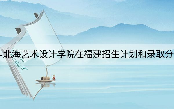 2024年北海艺术设计学院在福建招生计划和录取分数线是多少？福建考生2025年参考