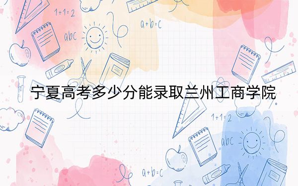 宁夏高考多少分能录取兰州工商学院？附2022-2024年最低录取分数线
