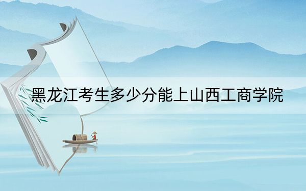 黑龙江考生多少分能上山西工商学院？附近三年最低院校投档线