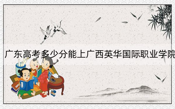 广东高考多少分能上广西英华国际职业学院？2024年历史类投档线322分 物理类最低338分