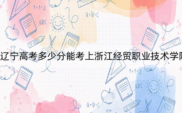 辽宁高考多少分能考上浙江经贸职业技术学院？2024年历史类录取分397分 物理类投档线430分