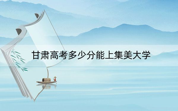 甘肃高考多少分能上集美大学？2024年历史类最低529分 物理类499分