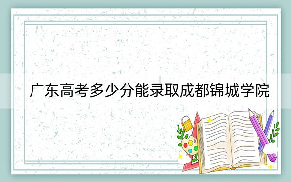 广东高考多少分能录取成都锦城学院？附带近三年最低录取分数线