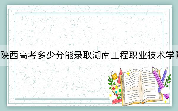 陕西高考多少分能录取湖南工程职业技术学院?2024年文科最低345分 理科投档线324分