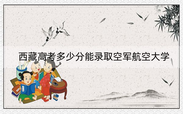 西藏高考多少分能录取空军航空大学？附2022-2024年最低录取分数线