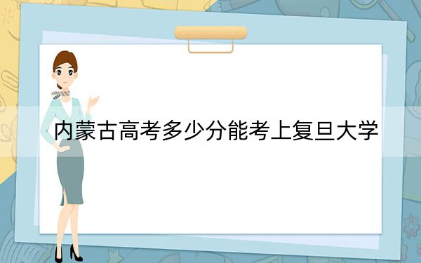 内蒙古高考多少分能考上复旦大学？2024年文科最低629分 理科最低690分