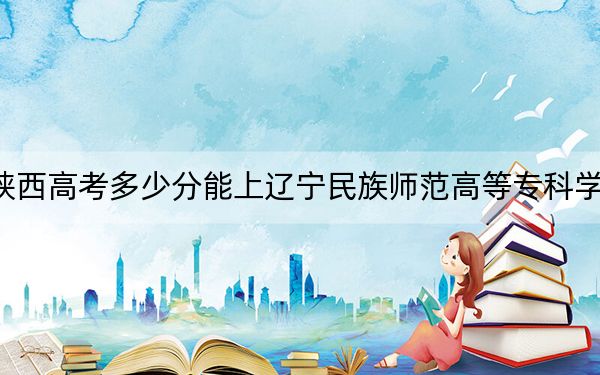 陕西高考多少分能上辽宁民族师范高等专科学校？2024年文科263分 理科录取分236分
