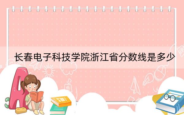 长春电子科技学院浙江省分数线是多少？2025年浙江考生参考