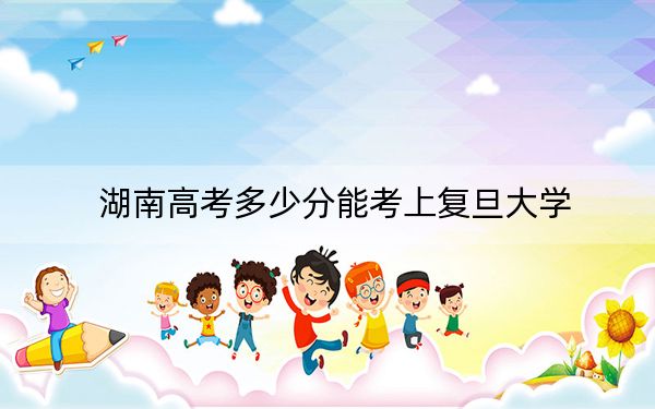 湖南高考多少分能考上复旦大学？2024年历史类录取分648分 物理类录取分677分