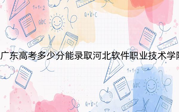 广东高考多少分能录取河北软件职业技术学院？附2022-2024年最低录取分数线