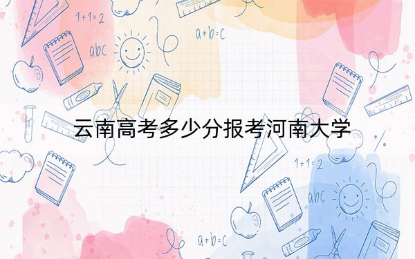 云南高考多少分报考河南大学？2024年文科投档线572分 理科最低555分