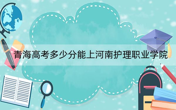 青海高考多少分能上河南护理职业学院？2024年文科最低357分 理科投档线291分