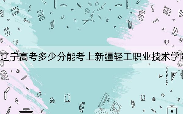 辽宁高考多少分能考上新疆轻工职业技术学院?附2022-2024年最低录取分数线