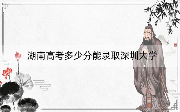 湖南高考多少分能录取深圳大学？2024年历史类最低596分 物理类投档线611分