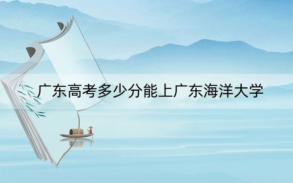 广东高考多少分能上广东海洋大学？附2022-2024年最低录取分数线