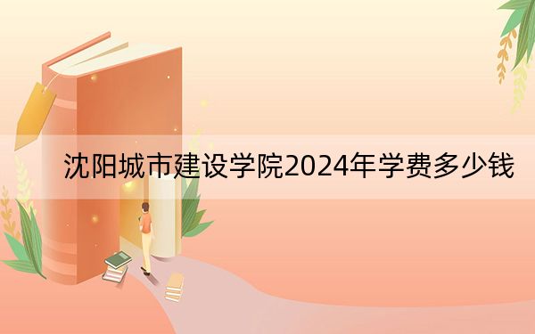 沈阳城市建设学院2024年学费多少钱？每年最低18000元最高29000元（各专业收费标准）