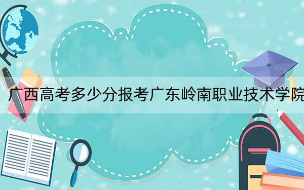 广西高考多少分报考广东岭南职业技术学院?2024年历史类录取分296分 物理类284分