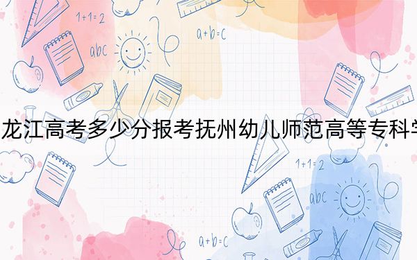 黑龙江高考多少分报考抚州幼儿师范高等专科学校？2024年历史类361分 物理类录取分244分