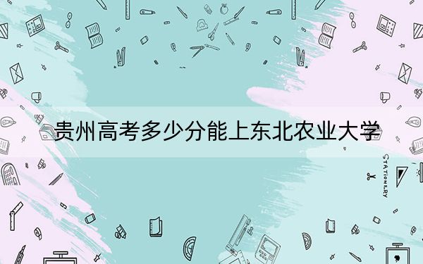 贵州高考多少分能上东北农业大学？附2022-2024年最低录取分数线